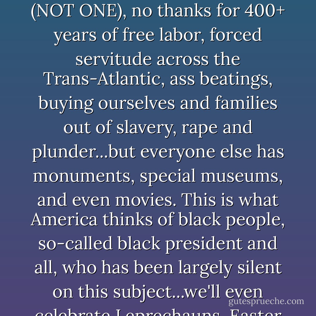 On Slavery: The saddest slap in the face is we have NO monument, no real statues or memorials, no special day of Atonement or Remembrance (NOT ONE), no thanks for 400+ years of free labor, forced servitude across the Trans-Atlantic, ass beatings, buying ourselves and families out of slavery, rape and plunder...but everyone else has monuments, special museums, and even movies. This is what America thinks of black people, so-called black president and all, who has been largely silent on this subject...we'll even celebrate Leprechauns, Easter Bunnies, and Secretary's Day before we acknowledge our history. - Brandi L. Bates