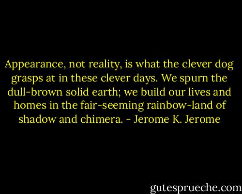 Appearance, not reality, is what the clever dog grasps at in these clever days. We spurn the dull-brown solid earth; we build our lives and homes in the fair-seeming rainbow-land of shadow and chimera. - Jerome K. Jerome