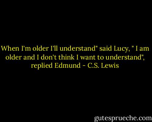 When I'm older I'll understand" said Lucy, " I am older and I don't think I want to understand", replied Edmund - C.S. Lewis