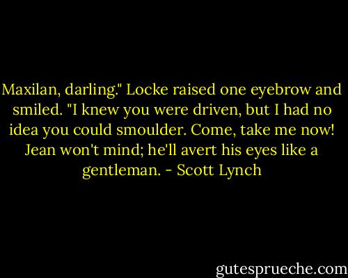 Maxilan, darling." Locke raised one eyebrow and smiled. "I knew you were driven, but I had no idea you could smoulder. Come, take me now! Jean won't mind; he'll avert his eyes like a gentleman. - Scott Lynch