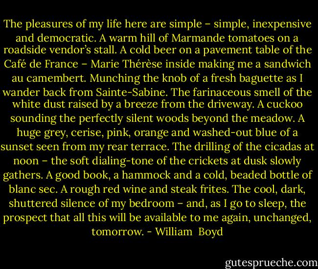The pleasures of my life here are simple – simple, inexpensive and democratic. A warm hill of Marmande tomatoes on a roadside vendor’s stall. A cold beer on a pavement table of the Café de France – Marie Thérèse inside making me a sandwich au camembert. Munching the knob of a fresh baguette as I wander back from Sainte-Sabine. The farinaceous smell of the white dust raised by a breeze from the driveway. A cuckoo sounding the perfectly silent woods beyond the meadow. A huge grey, cerise, pink, orange and washed-out blue of a sunset seen from my rear terrace. The drilling of the cicadas at noon – the soft dialing-tone of the crickets at dusk slowly gathers. A good book, a hammock and a cold, beaded bottle of blanc sec. A rough red wine and steak frites. The cool, dark, shuttered silence of my bedroom – and, as I go to sleep, the prospect that all this will be available to me again, unchanged, tomorrow. - William  Boyd