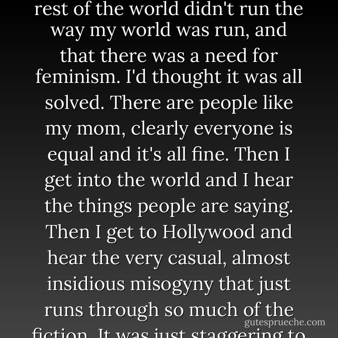 It was only when I got to college that I realized that the rest of the world didn't run the way my world was run, and that there was a need for feminism. I'd thought it was all solved. There are people like my mom, clearly everyone is equal and it's all fine. Then I get into the world and I hear the things people are saying. Then I get to Hollywood and hear the very casual, almost insidious misogyny that just runs through so much of the fiction. It was just staggering to me. - Joss Whedon