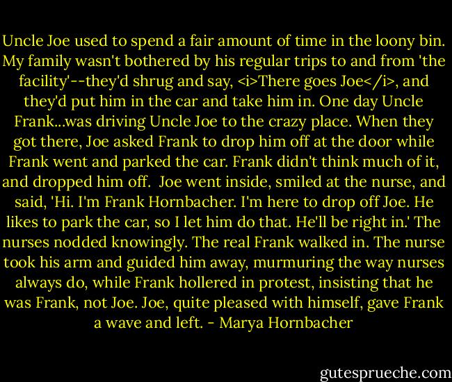 Uncle Joe used to spend a fair amount of time in the loony bin. My family wasn't bothered by his regular trips to and from 'the facility'--they'd shrug and say, <i>There goes Joe</i>, and they'd put him in the car and take him in. One day Uncle Frank...was driving Uncle Joe to the crazy place. When they got there, Joe asked Frank to drop him off at the door while Frank went and parked the car. Frank didn't think much of it, and dropped him off.<br /><br />Joe went inside, smiled at the nurse, and said, 'Hi. I'm Frank Hornbacher. I'm here to drop off Joe. He likes to park the car, so I let him do that. He'll be right in.' The nurses nodded knowingly. The real Frank walked in. The nurse took his arm and guided him away, murmuring the way nurses always do, while Frank hollered in protest, insisting that he was Frank, not Joe. Joe, quite pleased with himself, gave Frank a wave and left. - Marya Hornbacher