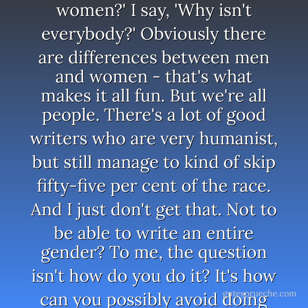 When people say to me, 'Why are you so good at writing at women?' I say, 'Why isn't everybody?' Obviously there are differences between men and women - that's what makes it all fun. But we're all people. There's a lot of good writers who are very humanist, but still manage to kind of skip fifty-five per cent of the race. And I just don't get that. Not to be able to write an entire gender? To me, the question isn't how do you do it? It's how can you possibly avoid doing it? - Joss Whedon