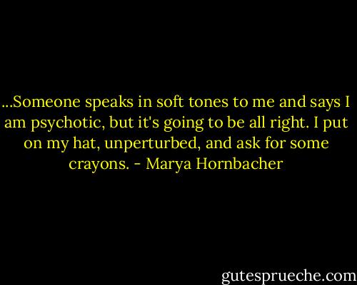...Someone speaks in soft tones to me and says I am psychotic, but it's going to be all right. I put on my hat, unperturbed, and ask for some crayons. - Marya Hornbacher