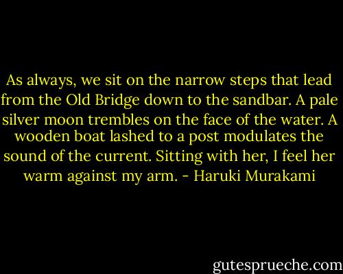 As always, we sit on the narrow steps that lead from the Old Bridge down to the sandbar. A pale silver moon trembles on the face of the water. A wooden boat lashed to a post modulates the sound of the current. Sitting with her, I feel her warm against my arm. - Haruki Murakami