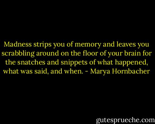 Madness strips you of memory and leaves you scrabbling around on the floor of your brain for the snatches and snippets of what happened, what was said, and when. - Marya Hornbacher