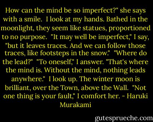 How can the mind be so imperfect?" she says with a smile.<br /><br />I look at my hands. Bathed in the moonlight, they seem like statues, proportioned to no purpose.<br /><br />"It may well be imperfect," I say, "but it leaves traces. And we can follow those traces, like footsteps in the snow."<br /><br />"Where do the lead?"<br /><br />"To oneself," I answer. "That's where the mind is. Without the mind, nothing leads anywhere."<br /><br />I look up. The winter moon is brilliant, over the Town, above the Wall.<br /><br />"Not one thing is your fault," I comfort her. - Haruki Murakami