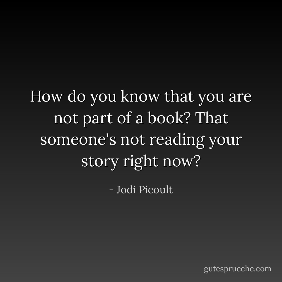 How do you know that you are not part of a book? That someone's not reading your story right now? - Jodi Picoult