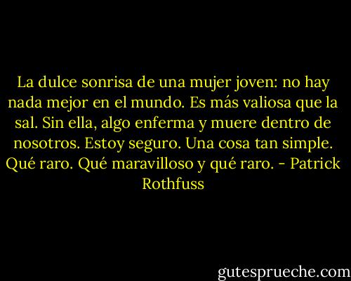 La dulce sonrisa de una mujer joven: no hay nada<br />mejor en el mundo. Es más valiosa que la sal. Sin ella, algo<br />enferma y muere dentro de nosotros. Estoy seguro. Una<br />cosa tan simple. Qué raro. Qué maravilloso y qué raro. - Patrick Rothfuss