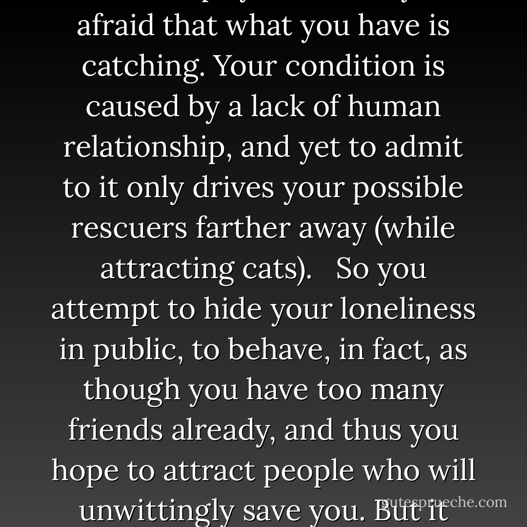 …I tell you that loneliness itself is the secret. It’s a secret you cannot tell anyone. Why?<br /> <br />Because to confess your loneliness is to confess your failure as a human being. To confess would only cause others to pity and avoid you, afraid that what you have is catching. Your condition is caused by a lack of human relationship, and yet to admit to it only drives your possible rescuers farther away (while attracting cats).<br /> <br />So you attempt to hide your loneliness in public, to behave, in fact, as though you have too many friends already, and thus you hope to attract people who will unwittingly save you. But it never works that way. Your condition is written all over your face, in the hunch of your shoulders, in the hollowness of your laugh. You fool no one.<br /> <br />Believe me in this; I’ve tried all the tricks of the lonely man. - David Marusek