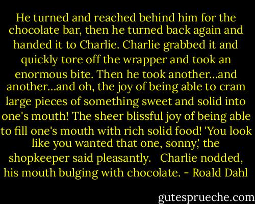 He turned and reached behind him for the chocolate bar, then he turned back again and handed it to Charlie. Charlie grabbed it and quickly tore off the wrapper and took an enormous bite. Then he took another…and another…and oh, the joy of being able to cram large pieces of something sweet and solid into one's mouth! The sheer blissful joy of being able to fill one's mouth with rich solid food!<br />'You look like you wanted that one, sonny,' the shopkeeper said pleasantly. <br /><br />Charlie nodded, his mouth bulging with chocolate. - Roald Dahl