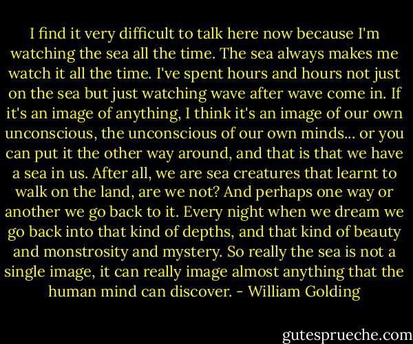 I find it very difficult to talk here now because I'm watching the sea all the time. The sea always makes me watch it all the time. I've spent hours and hours not just on the sea but just watching wave after wave come in. If it's an image of anything, I think it's an image of our own unconscious, the unconscious of our own minds... or you can put it the other way around, and that is that we have a sea in us. After all, we are sea creatures that learnt to walk on the land, are we not? And perhaps one way or another we go back to it. Every night when we dream we go back into that kind of depths, and that kind of beauty and monstrosity and mystery. So really the sea is not a single image, it can really image almost anything that the human mind can discover. - William Golding