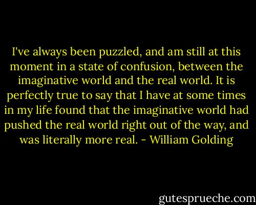 I've always been puzzled, and am still at this moment in a state of confusion, between the imaginative world and the real world. It is perfectly true to say that I have at some times in my life found that the imaginative world had pushed the real world right out of the way, and was literally more real. - William Golding