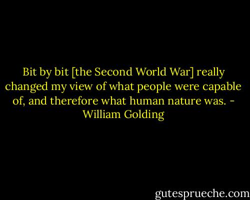 Bit by bit [the Second World War] really changed my view of what people were capable of, and therefore what human nature was. - William Golding