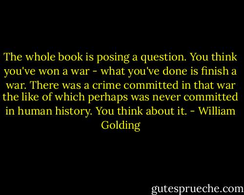 The whole book is posing a question. You think you've won a war - what you've done is finish a war. There was a crime committed in that war the like of which perhaps was never committed in human history. You think about it. - William Golding
