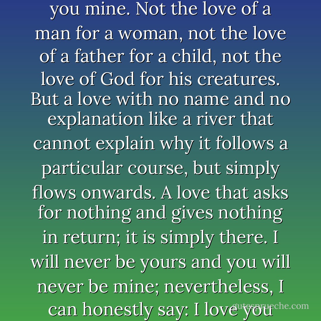 I receive your love and I give you mine. Not the love of a man for a woman, not the love of a father for a child, not the love of God for his creatures. But a love with no name and no explanation like a river that cannot explain why it follows a particular course, but simply flows onwards. A love that asks for nothing and gives nothing in return; it is simply there. I will never be yours and you will never be mine; nevertheless, I can honestly say: I love you - Paulo Coelho