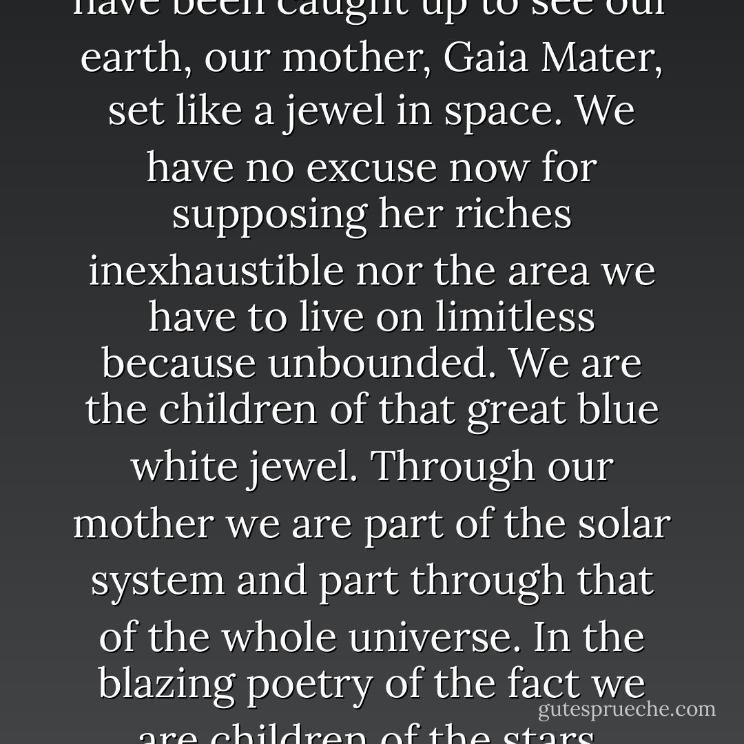 Now we, if not in the spirit, have been caught up to see our earth, our mother, Gaia Mater, set like a jewel in space. We have no excuse now for supposing her riches inexhaustible nor the area we have to live on limitless because unbounded. We are the children of that great blue white jewel. Through our mother we are part of the solar system and part through that of the whole universe. In the blazing poetry of the fact we are children of the stars. - William Golding
