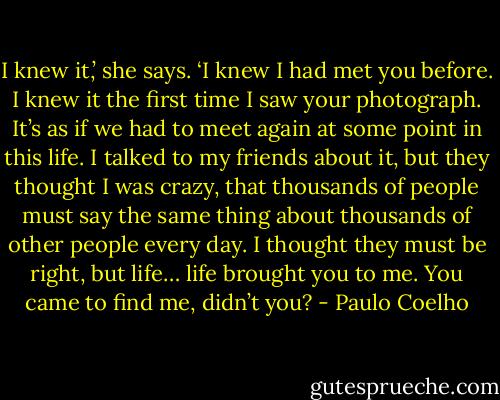 I knew it,’ she says. ‘I knew I had met you before. I knew it the first time I saw your photograph. It’s as if we had to meet again at some point in this life. I talked to my friends about it, but they thought I was crazy, that thousands of people must say the same thing about thousands of other people every day. I thought they must be right, but life… life brought you to me. You came to find me, didn’t you? - Paulo Coelho