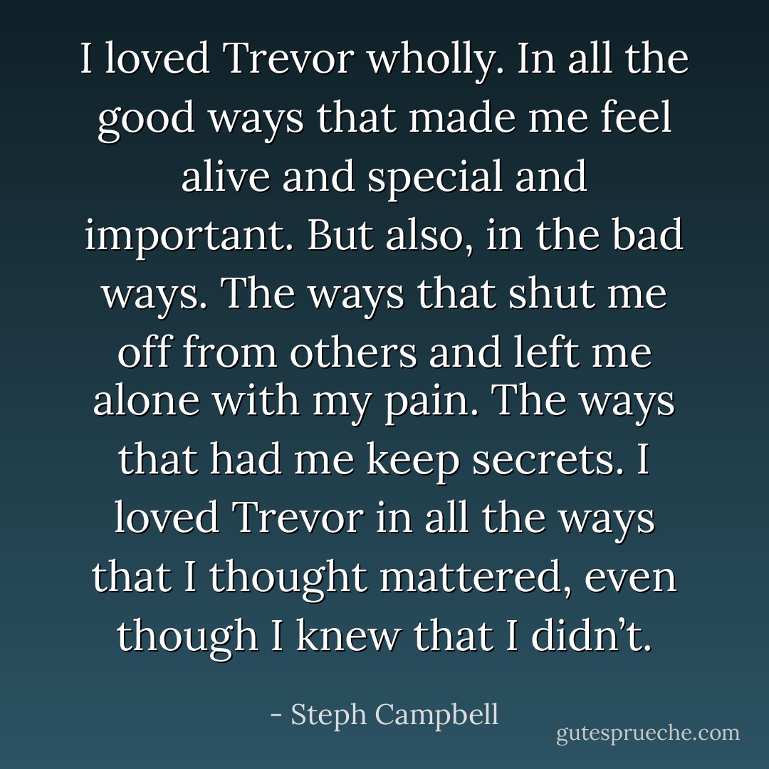 I loved Trevor wholly. In all the good ways that made me feel alive and special and important. But also, in the bad ways. The ways that shut me off from others and left me alone with my pain. The ways that had me keep secrets. I loved Trevor in all the ways that I thought mattered, even though I knew that I didn’t. - Steph Campbell