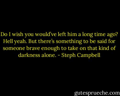 Do I wish you would’ve left him a long time ago? Hell yeah. But there’s something to be said for someone brave enough to take on that kind of darkness alone. - Steph Campbell