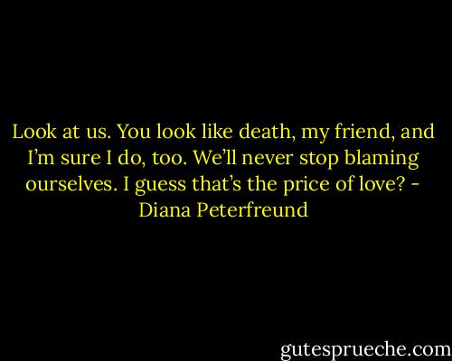 Look at us. You look like death, my friend, and I’m sure I do, too. We’ll never stop blaming ourselves. I guess that’s the price of love? - Diana Peterfreund