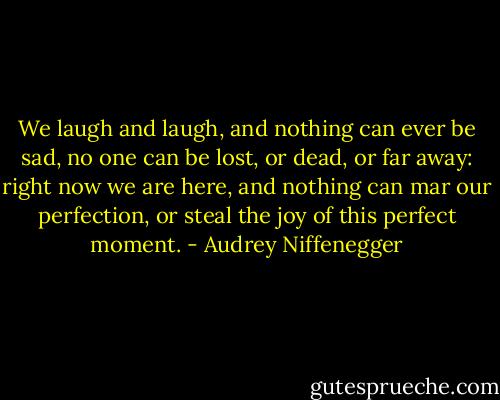 We laugh and laugh, and nothing can ever be sad, no one can be lost, or dead, or far away: right now we are here, and nothing can mar our perfection, or steal the joy of this perfect moment. - Audrey Niffenegger