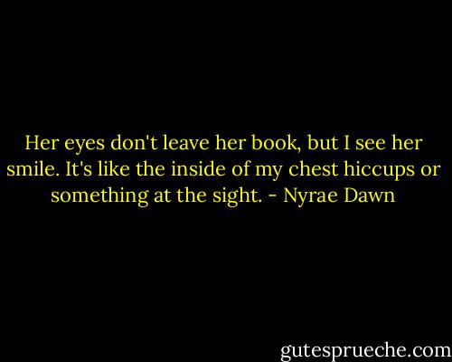 Her eyes don't leave her book, but I see her smile. It's like the inside of my chest hiccups or something at the sight. - Nyrae Dawn