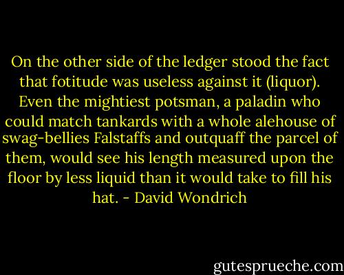 On the other side of the ledger stood the fact that fotitude was useless against it (liquor). Even the mightiest potsman, a paladin who could match tankards with a whole alehouse of swag-bellies Falstaffs and outquaff the parcel of them, would see his length measured upon the floor by less liquid than it would take to fill his hat. - David Wondrich