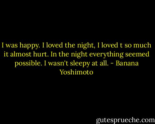 I was happy. I loved the night, I loved t so much it almost hurt. In the night everything seemed possible. I wasn't sleepy at all. - Banana Yoshimoto