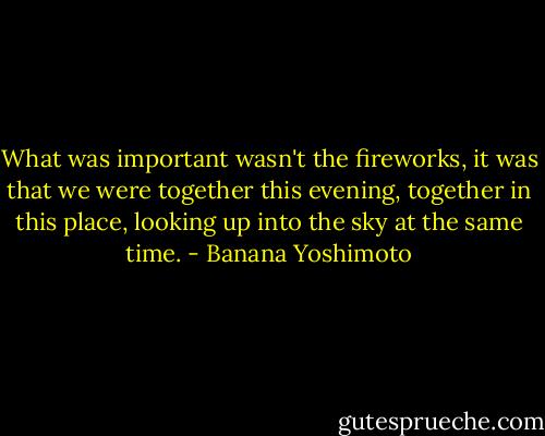 What was important wasn't the fireworks, it was that we were together this evening, together in this place, looking up into the sky at the same time. - Banana Yoshimoto
