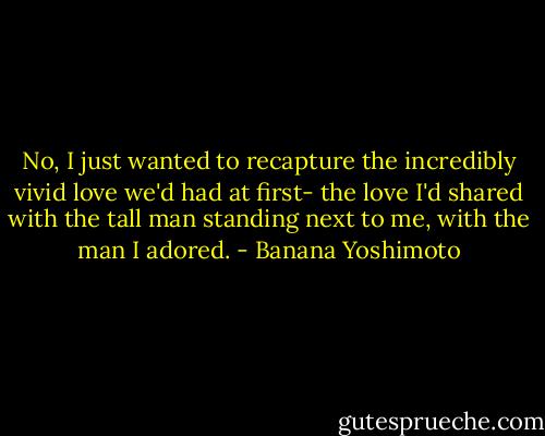 No, I just wanted to recapture the incredibly vivid love we'd had at first- the love I'd shared with the tall man standing next to me, with the man I adored. - Banana Yoshimoto