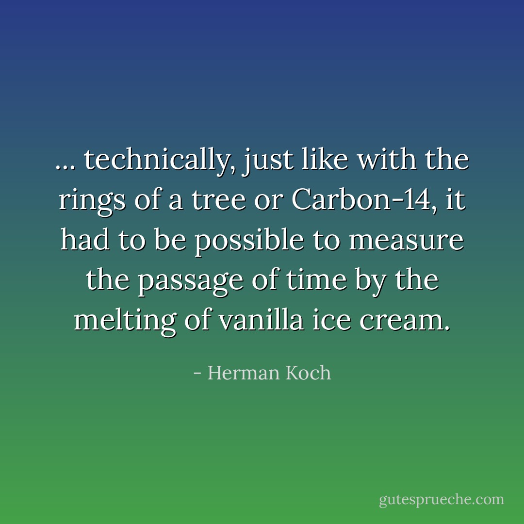 ... technically, just like with the rings of a tree or Carbon-14, it had to be possible to measure the passage of time by the melting of vanilla ice cream. - Herman Koch