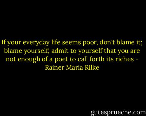 If your everyday life seems poor, don't blame it; blame yourself; admit to yourself that you are not enough of a poet to call forth its riches - Rainer Maria Rilke