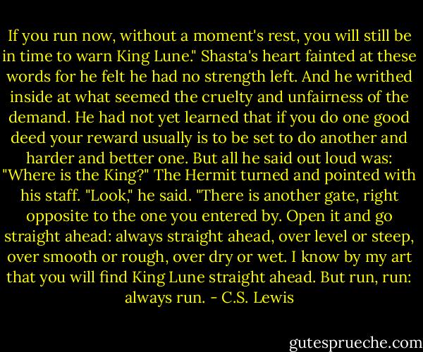 If you run now, without a moment's rest, you will still be in time to warn King Lune."<br />Shasta's heart fainted at these words for he felt he had no strength left. And he writhed inside at what seemed the cruelty and unfairness of the demand. He had not yet learned that if you do one good deed your reward usually is to be set to do another and harder and better one. But all he said out loud was:<br />"Where is the King?"<br />The Hermit turned and pointed with his staff. "Look," he said. "There is another gate, right opposite to the one you entered by. Open it and go straight ahead: always straight ahead, over level or steep, over smooth or rough, over dry or wet. I know by my art that you will find King Lune straight ahead. But run, run: always run. - C.S. Lewis