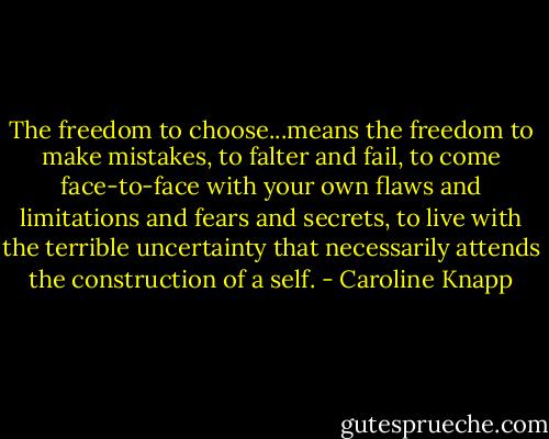 The freedom to choose...means the freedom to make mistakes, to falter and fail, to come face-to-face with your own flaws and limitations and fears and secrets, to live with the terrible uncertainty that necessarily attends the construction of a self. - Caroline Knapp
