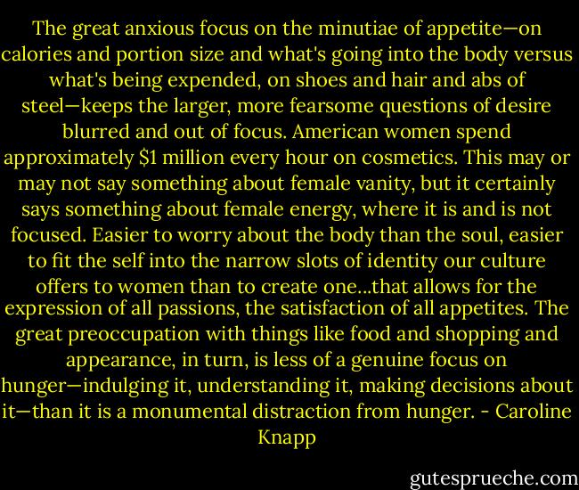 The great anxious focus on the minutiae of appetite—on calories and portion size and what's going into the body versus what's being expended, on shoes and hair and abs of steel—keeps the larger, more fearsome questions of desire blurred and out of focus. American women spend approximately $1 million every hour on cosmetics. This may or may not say something about female vanity, but it certainly says something about female energy, where it is and is not focused. Easier to worry about the body than the soul, easier to fit the self into the narrow slots of identity our culture offers to women than to create one...that allows for the expression of all passions, the satisfaction of all appetites. The great preoccupation with things like food and shopping and appearance, in turn, is less of a genuine focus on hunger—indulging it, understanding it, making decisions about it—than it is a monumental distraction from hunger. - Caroline Knapp