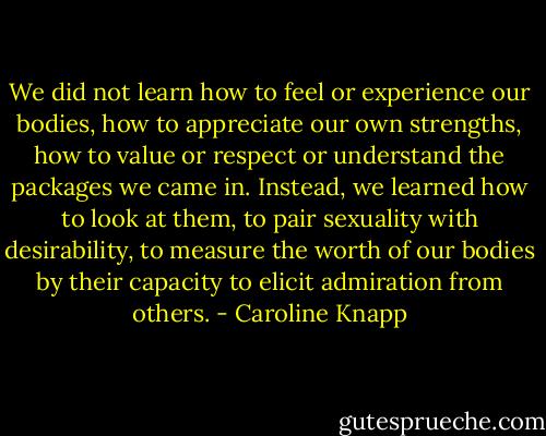 We did not learn how to feel or experience our bodies, how to appreciate our own strengths, how to value or respect or understand the packages we came in. Instead, we learned how to look at them, to pair sexuality with desirability, to measure the worth of our bodies by their capacity to elicit admiration from others. - Caroline Knapp