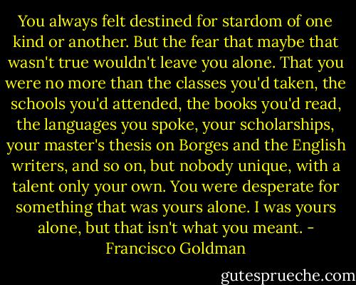 You always felt destined for stardom of one kind or another. But the fear that maybe that wasn't true wouldn't leave you alone. That you were no more than the classes you'd taken, the schools you'd attended, the books you'd read, the languages you spoke, your scholarships, your master's thesis on Borges and the English writers, and so on, but nobody unique, with a talent only your own. You were desperate for something that was yours alone. I was yours alone, but that isn't what you meant. - Francisco Goldman