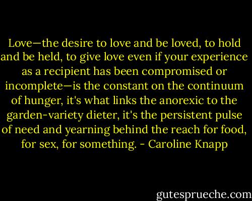 Love—the desire to love and be loved, to hold and be held, to give love even if your experience as a recipient has been compromised or incomplete—is the constant on the continuum of hunger, it's what links the anorexic to the garden-variety dieter, it's the persistent pulse of need and yearning behind the reach for food, for sex, for something. - Caroline Knapp