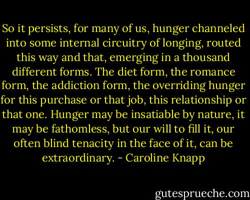 So it persists, for many of us, hunger channeled into some internal circuitry of longing, routed this way and that, emerging in a thousand different forms. The diet form, the romance form, the addiction form, the overriding hunger for this purchase or that job, this relationship or that one. Hunger may be insatiable by nature, it may be fathomless, but our will to fill it, our often blind tenacity in the face of it, can be extraordinary. - Caroline Knapp