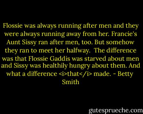 Flossie was always running after men and they were always running away from her. Francie's Aunt Sissy ran after men, too. But somehow they ran to meet her halfway.<br /><br />The difference was that Flossie Gaddis was starved about men and Sissy was healthily hungry about them. And what a difference <i>that</i> made. - Betty  Smith