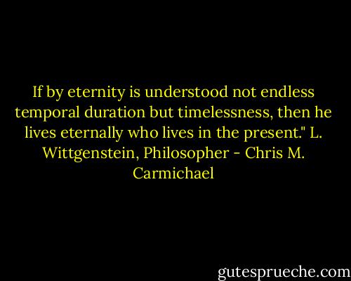 If by eternity is understood not endless temporal duration but timelessness, then he lives eternally who lives in the present." L. Wittgenstein, Philosopher - Chris M. Carmichael