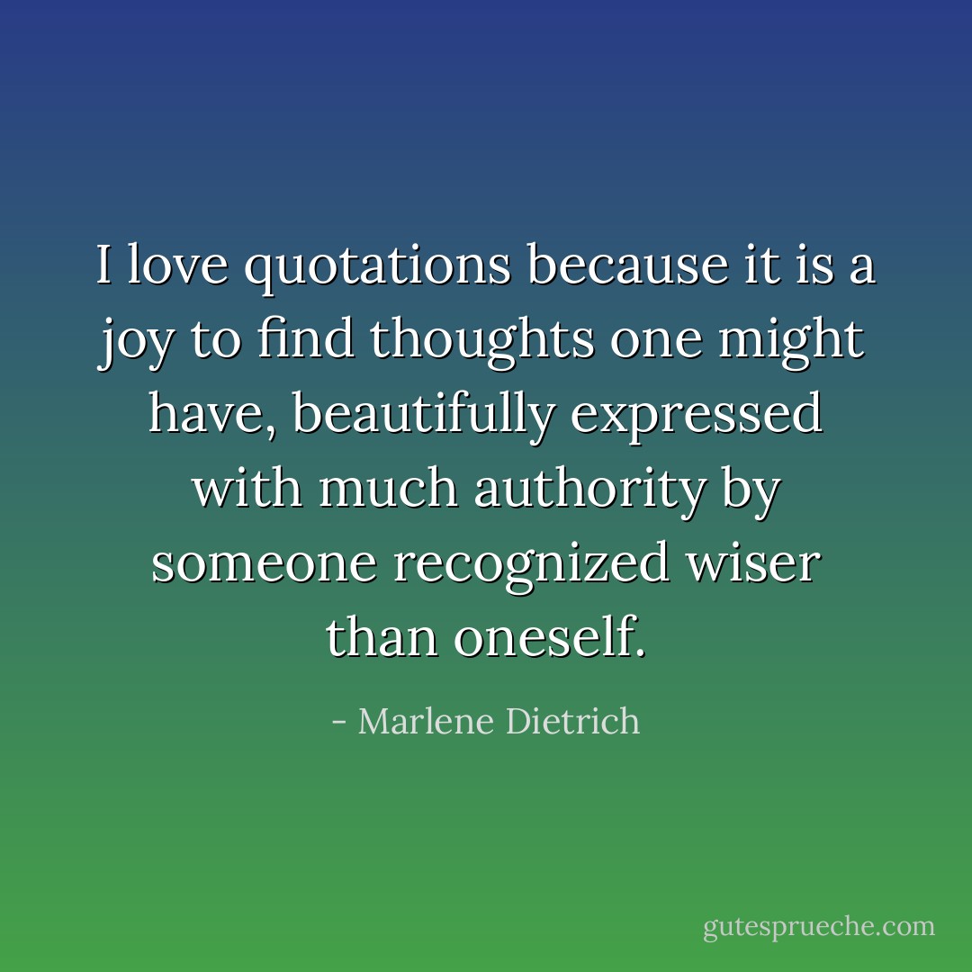 I love quotations because it is a joy to find thoughts one might have, beautifully expressed with much authority by someone recognized wiser than oneself. - Marlene Dietrich