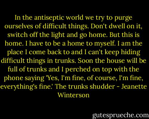 In the antiseptic world we try to purge ourselves of difficult things. Don't dwell on it, switch off the light and go home. But this is home. I have to be a home to myself. I am the place I come back to and I can't keep hiding difficult things in trunks. Soon the house will be full of trunks and I perched on top with the phone saying 'Yes, I'm fine, of course, I'm fine, everything's fine.' The trunks shudder - Jeanette Winterson