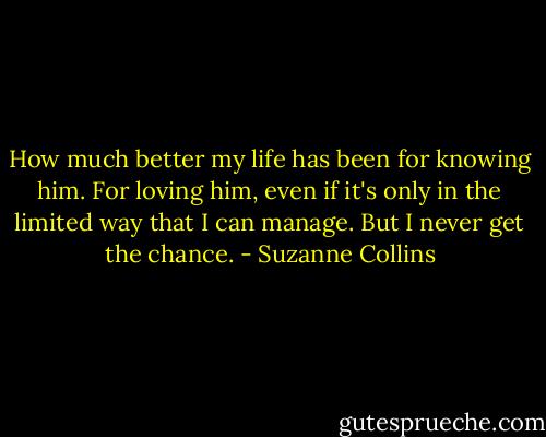 How much better my life has been for knowing him. For loving him, even if it's only in the limited way that I can manage.<br />But I never get the chance. - Suzanne Collins