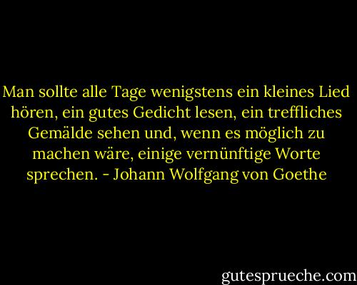 Man sollte alle Tage wenigstens ein kleines Lied hören, ein gutes Gedicht lesen, ein treffliches Gemälde sehen und, wenn es möglich zu machen wäre, einige vernünftige Worte sprechen. - Johann Wolfgang von Goethe