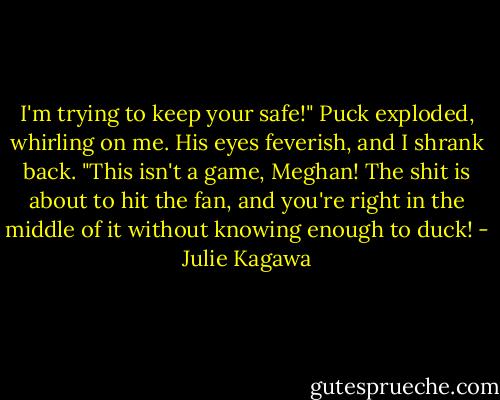 I'm trying to keep your safe!" Puck exploded, whirling on me. His eyes feverish, and I shrank back. "This isn't a game, Meghan! The shit is about to hit the fan, and you're right in the middle of it without knowing enough to duck! - Julie Kagawa