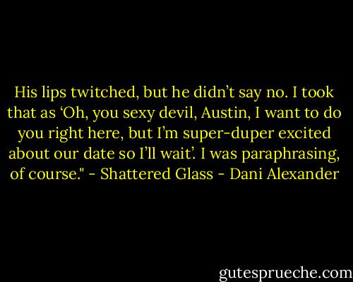 His lips twitched, but he didn’t say no. I took that as ‘Oh,<br />you sexy devil, Austin, I want to do you right here, but I’m<br />super-duper excited about our date so I’ll wait’.<br />I was paraphrasing, of course."<br />- Shattered Glass - Dani Alexander