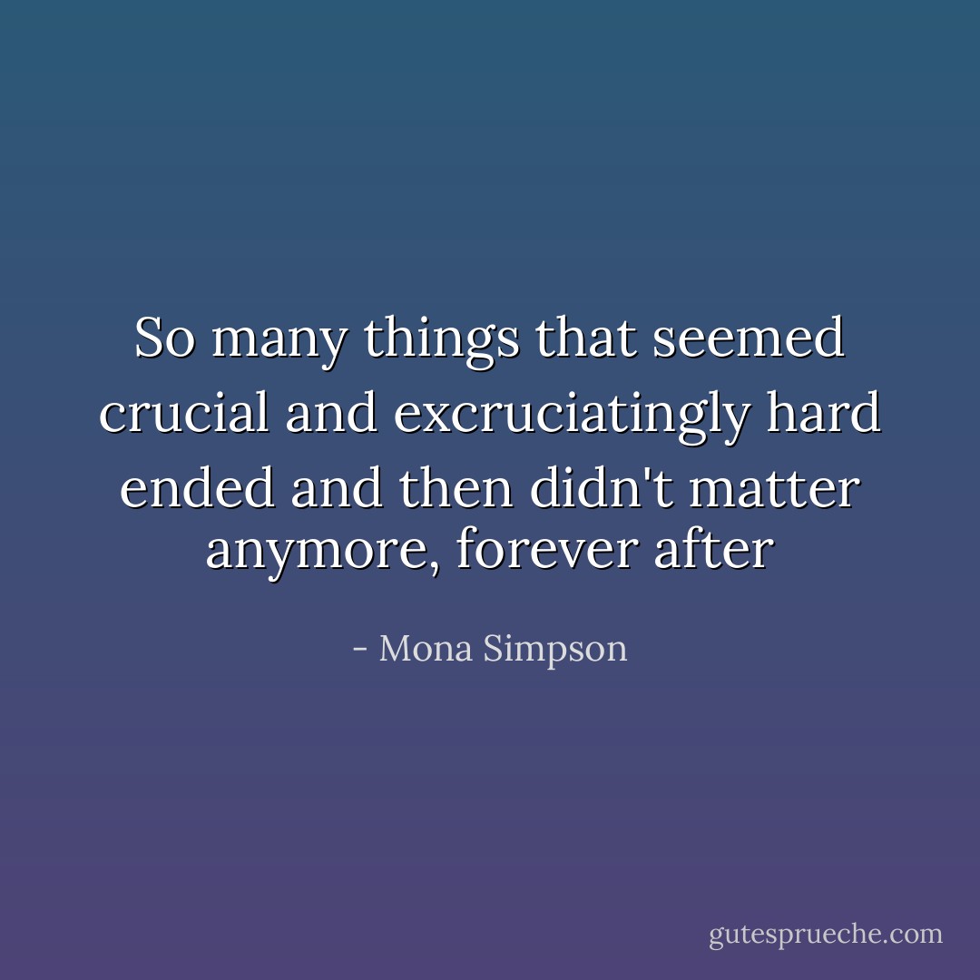 So many things that seemed crucial and excruciatingly hard ended and then didn't matter anymore, forever after - Mona Simpson